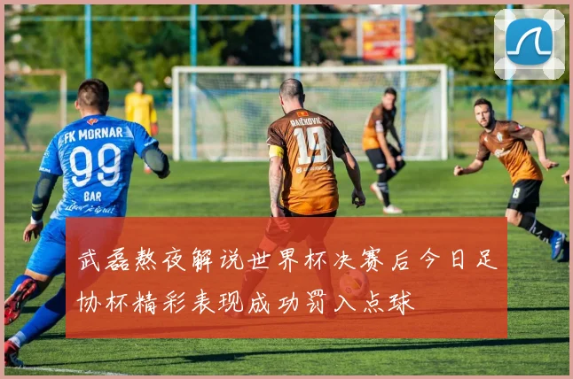 武磊熬夜解说世界杯决赛后今日足协杯精彩表现成功罚入点球